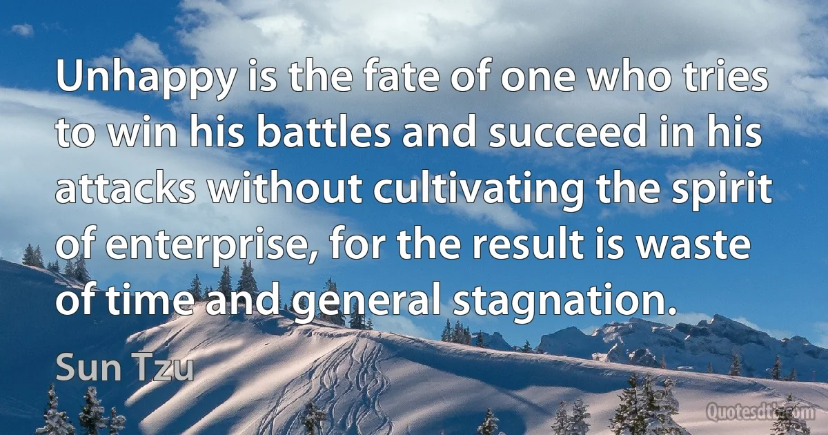 Unhappy is the fate of one who tries to win his battles and succeed in his attacks without cultivating the spirit of enterprise, for the result is waste of time and general stagnation. (Sun Tzu)