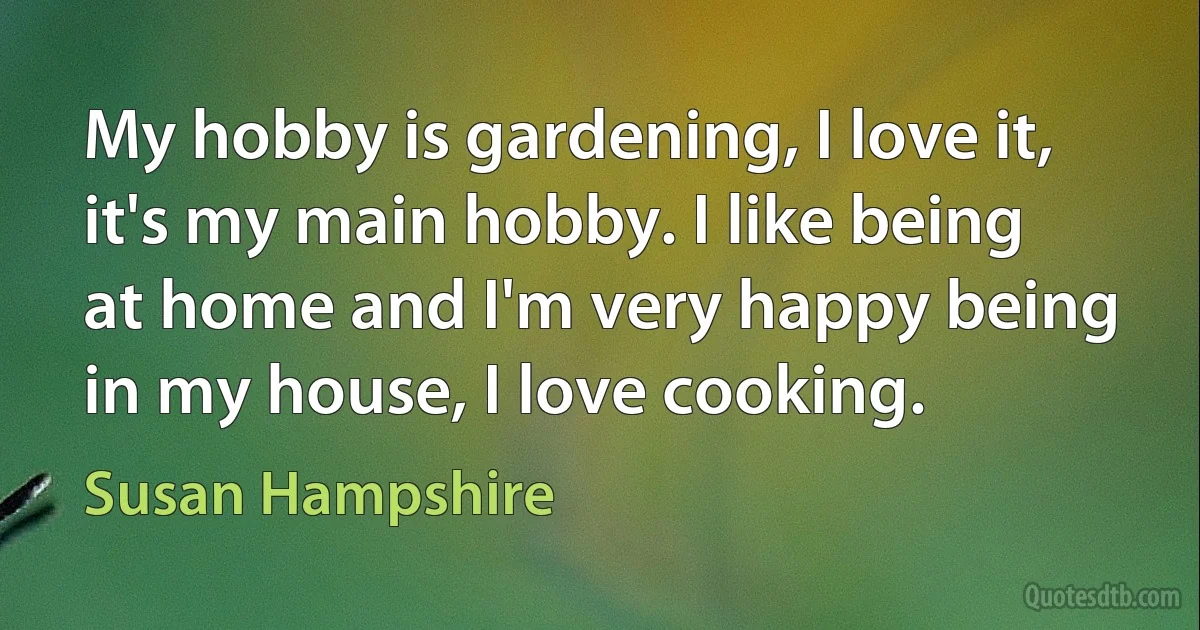 My hobby is gardening, I love it, it's my main hobby. I like being at home and I'm very happy being in my house, I love cooking. (Susan Hampshire)