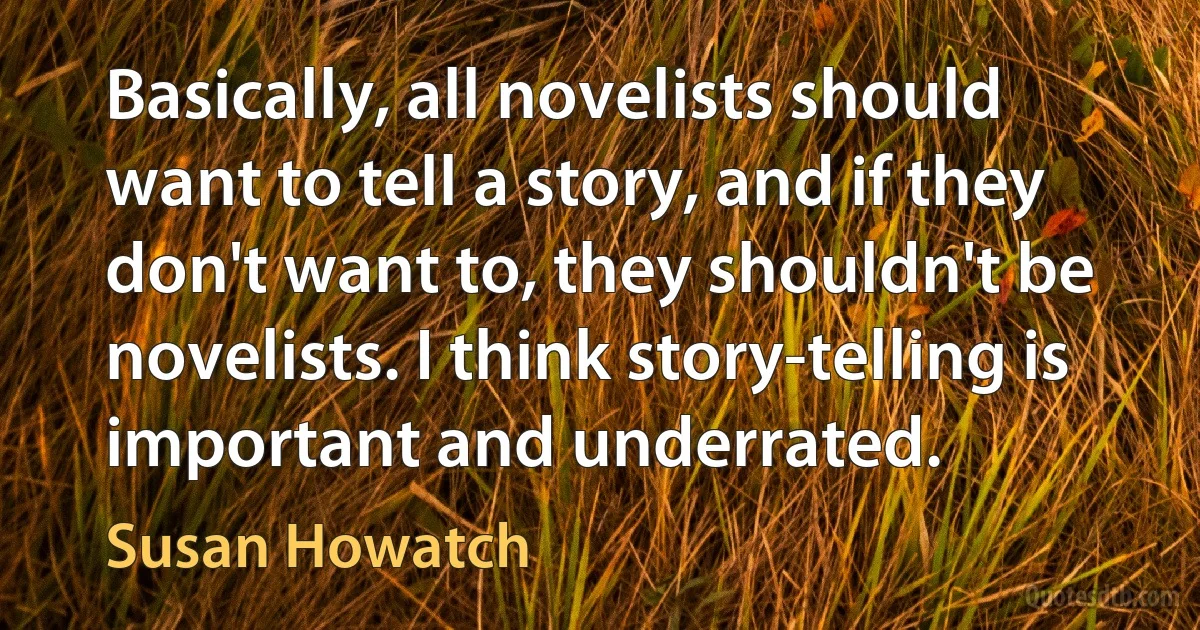 Basically, all novelists should want to tell a story, and if they don't want to, they shouldn't be novelists. I think story-telling is important and underrated. (Susan Howatch)