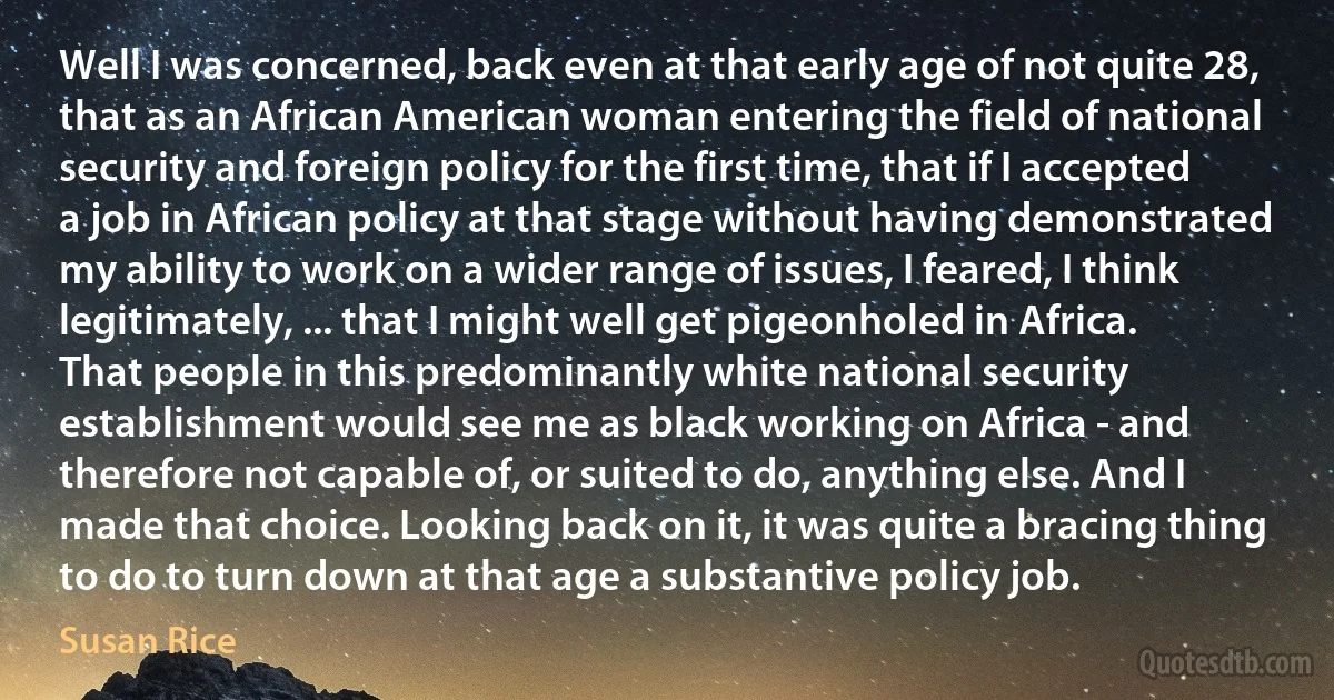 Well I was concerned, back even at that early age of not quite 28, that as an African American woman entering the field of national security and foreign policy for the first time, that if I accepted a job in African policy at that stage without having demonstrated my ability to work on a wider range of issues, I feared, I think legitimately, ... that I might well get pigeonholed in Africa. That people in this predominantly white national security establishment would see me as black working on Africa - and therefore not capable of, or suited to do, anything else. And I made that choice. Looking back on it, it was quite a bracing thing to do to turn down at that age a substantive policy job. (Susan Rice)