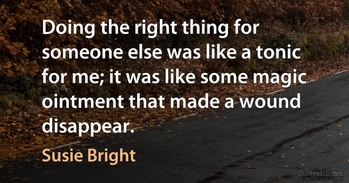 Doing the right thing for someone else was like a tonic for me; it was like some magic ointment that made a wound disappear. (Susie Bright)