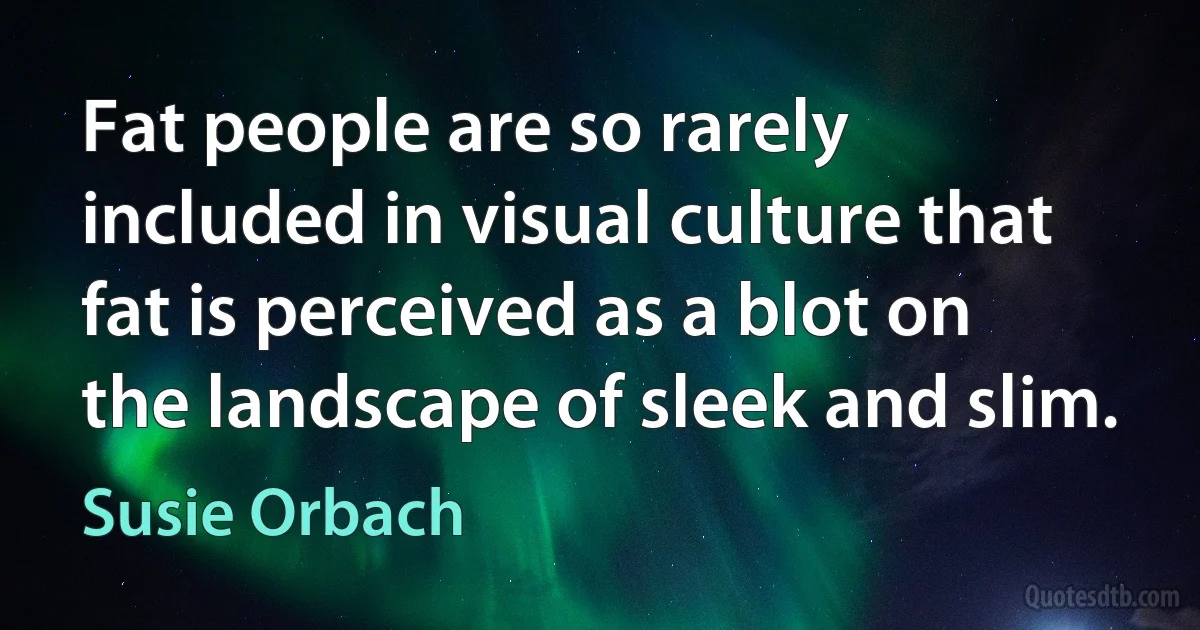 Fat people are so rarely included in visual culture that fat is perceived as a blot on the landscape of sleek and slim. (Susie Orbach)