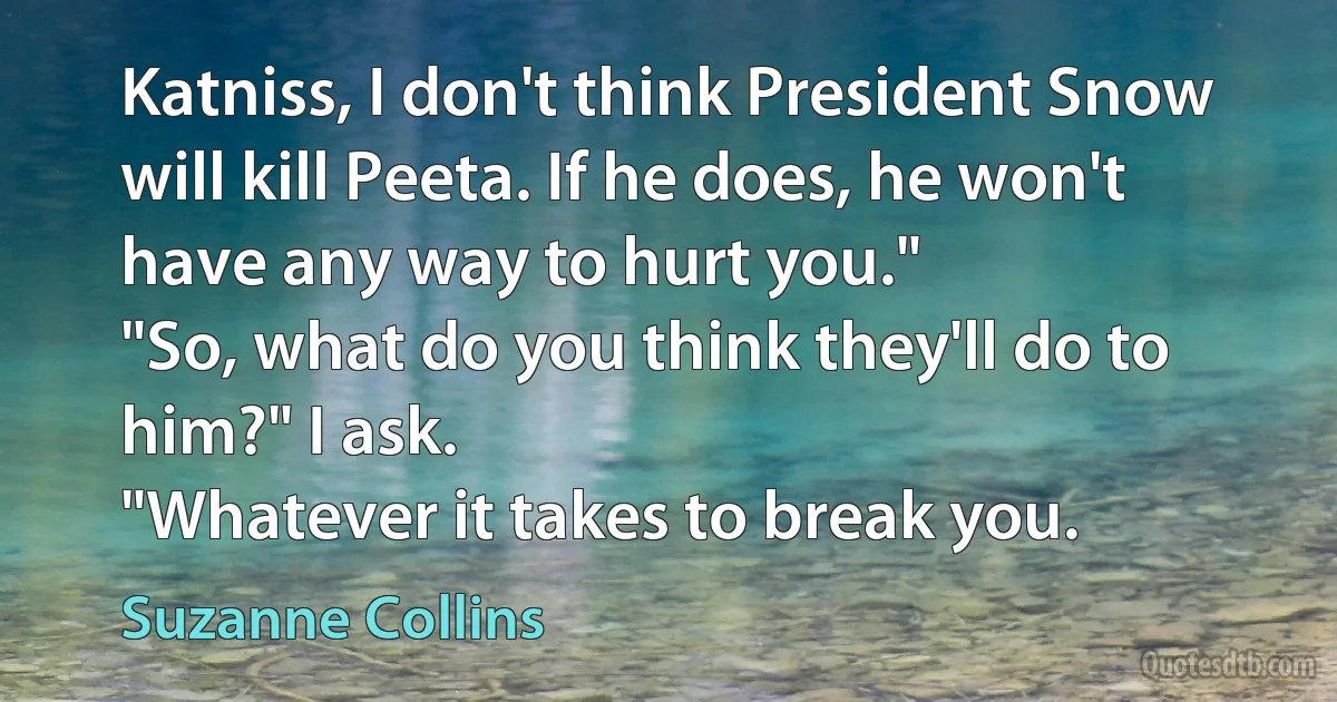 Katniss, I don't think President Snow will kill Peeta. If he does, he won't have any way to hurt you."
"So, what do you think they'll do to him?" I ask.
"Whatever it takes to break you. (Suzanne Collins)