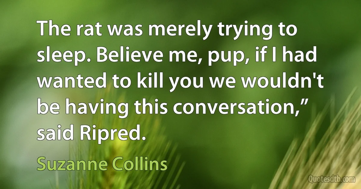 The rat was merely trying to sleep. Believe me, pup, if I had wanted to kill you we wouldn't be having this conversation,” said Ripred. (Suzanne Collins)