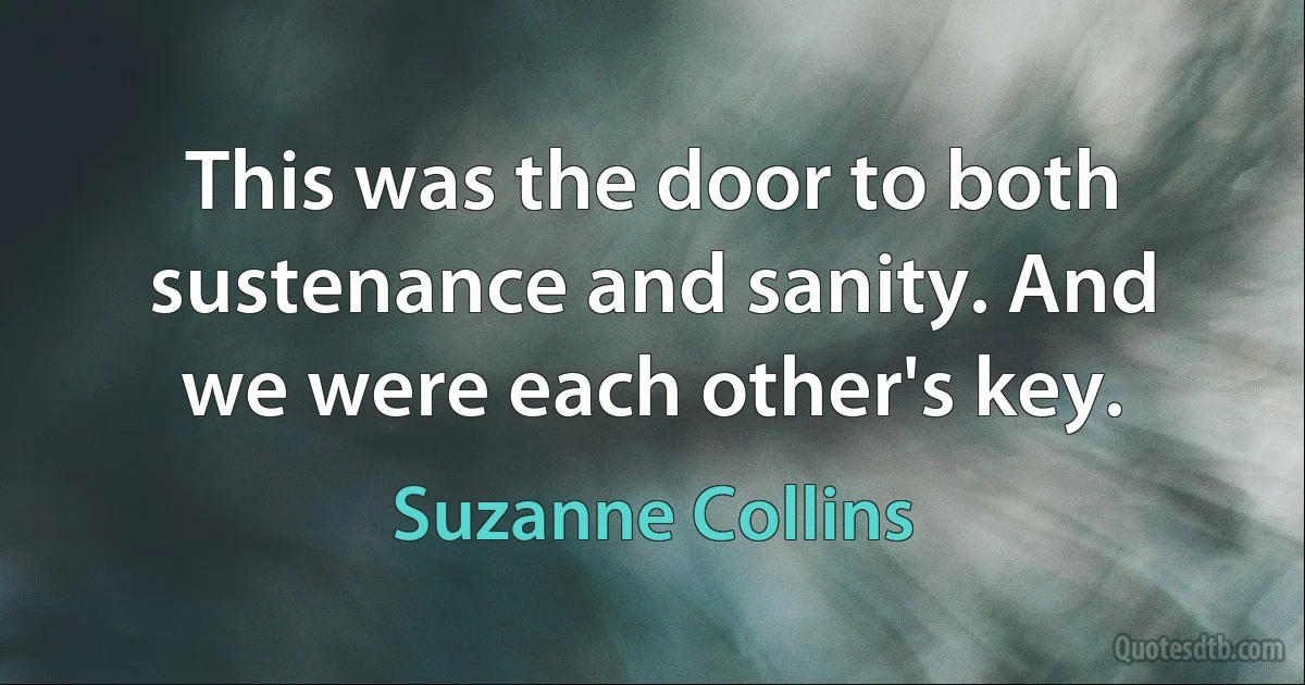 This was the door to both sustenance and sanity. And we were each other's key. (Suzanne Collins)