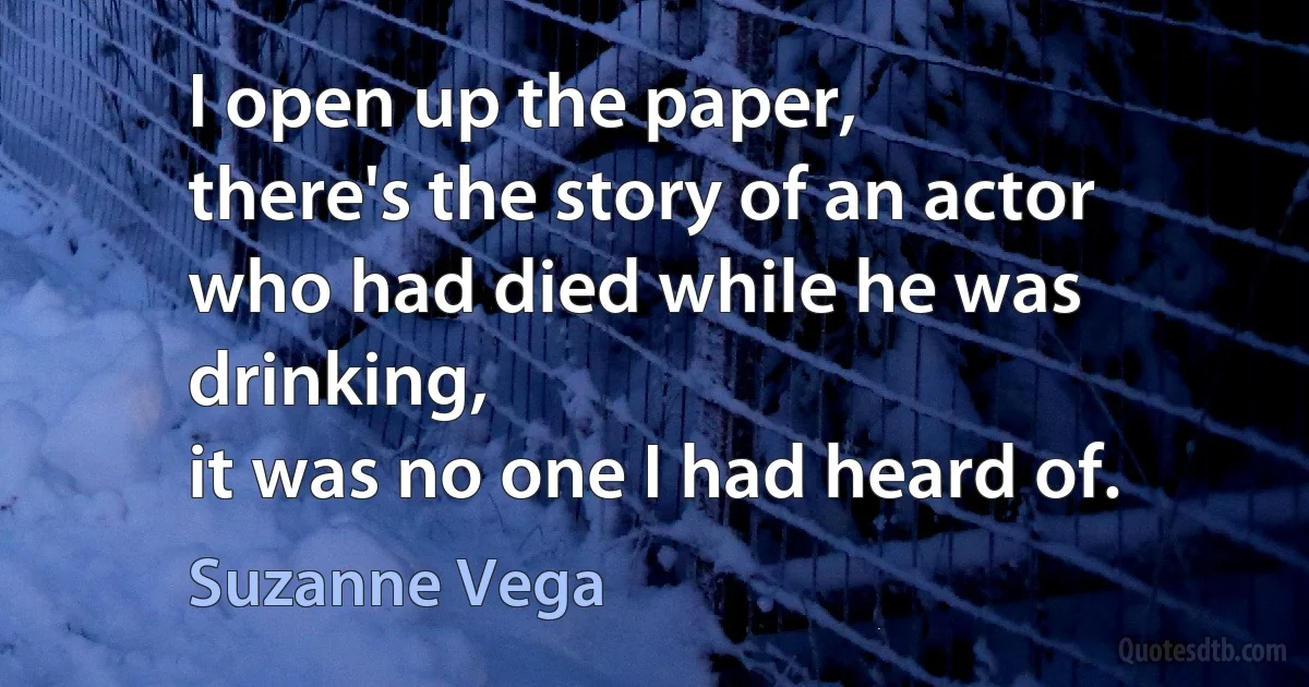 I open up the paper,
there's the story of an actor
who had died while he was drinking,
it was no one I had heard of. (Suzanne Vega)