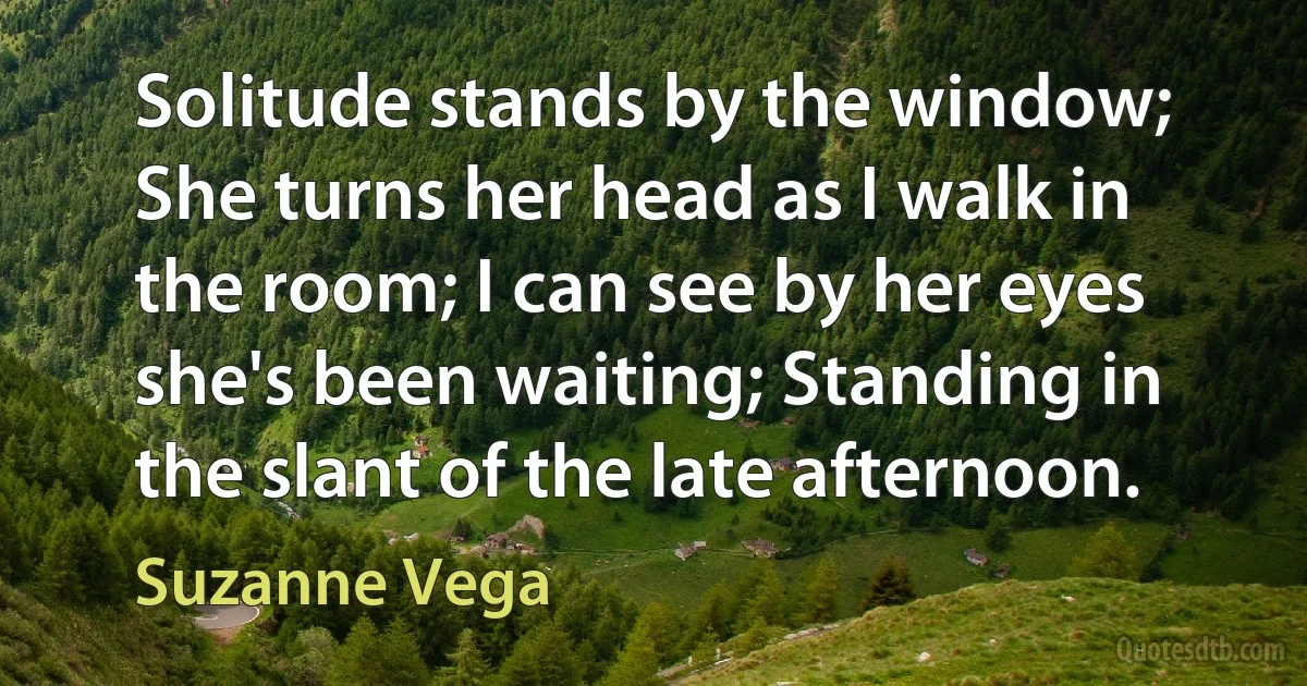 Solitude stands by the window; She turns her head as I walk in the room; I can see by her eyes she's been waiting; Standing in the slant of the late afternoon. (Suzanne Vega)