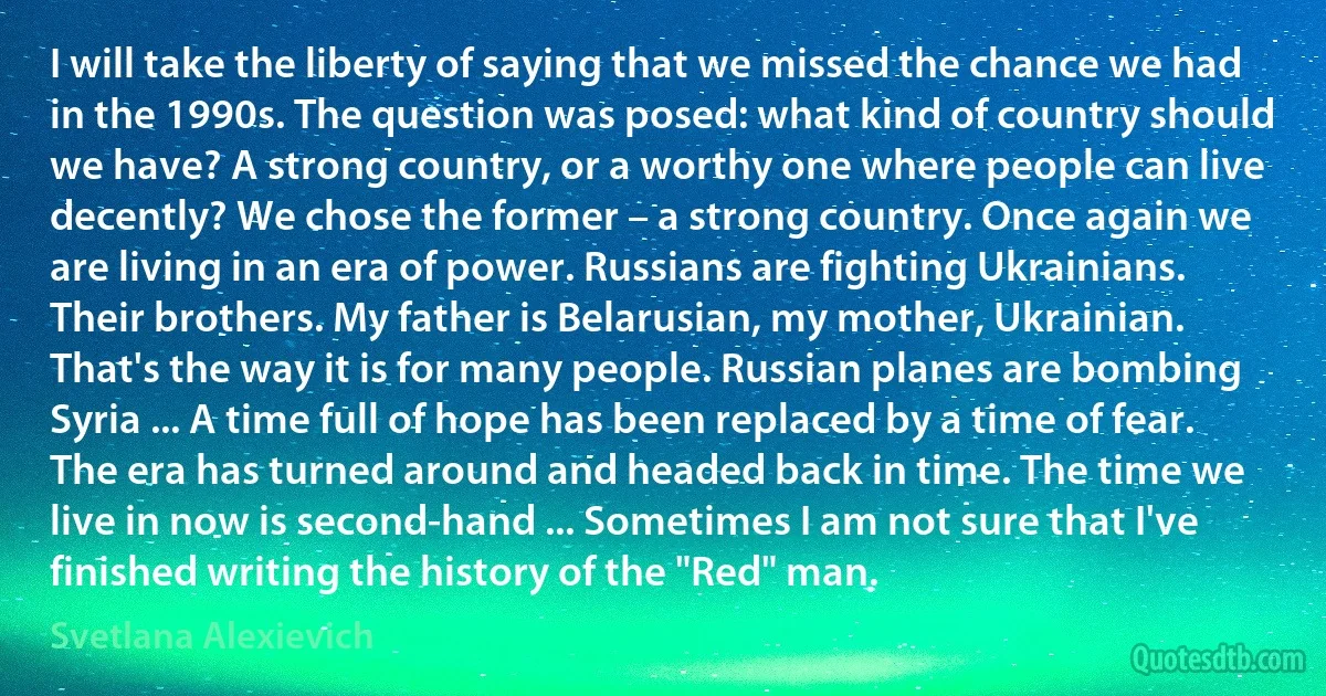 I will take the liberty of saying that we missed the chance we had in the 1990s. The question was posed: what kind of country should we have? A strong country, or a worthy one where people can live decently? We chose the former – a strong country. Once again we are living in an era of power. Russians are fighting Ukrainians. Their brothers. My father is Belarusian, my mother, Ukrainian. That's the way it is for many people. Russian planes are bombing Syria ... A time full of hope has been replaced by a time of fear. The era has turned around and headed back in time. The time we live in now is second-hand ... Sometimes I am not sure that I've finished writing the history of the "Red" man. (Svetlana Alexievich)