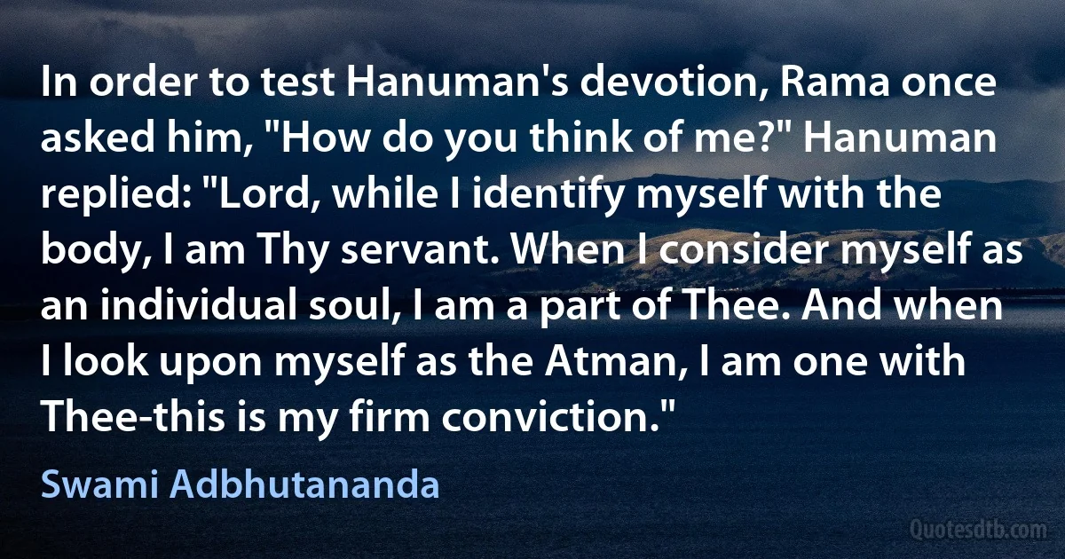 In order to test Hanuman's devotion, Rama once asked him, "How do you think of me?" Hanuman replied: "Lord, while I identify myself with the body, I am Thy servant. When I consider myself as an individual soul, I am a part of Thee. And when I look upon myself as the Atman, I am one with Thee-this is my firm conviction." (Swami Adbhutananda)