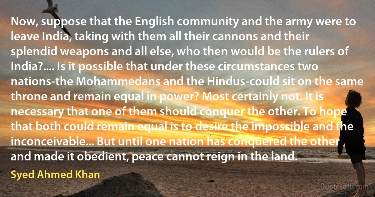 Now, suppose that the English community and the army were to leave India, taking with them all their cannons and their splendid weapons and all else, who then would be the rulers of India?.... Is it possible that under these circumstances two nations-the Mohammedans and the Hindus-could sit on the same throne and remain equal in power? Most certainly not. It is necessary that one of them should conquer the other. To hope that both could remain equal is to desire the impossible and the inconceivable... But until one nation has conquered the other and made it obedient, peace cannot reign in the land. (Syed Ahmed Khan)