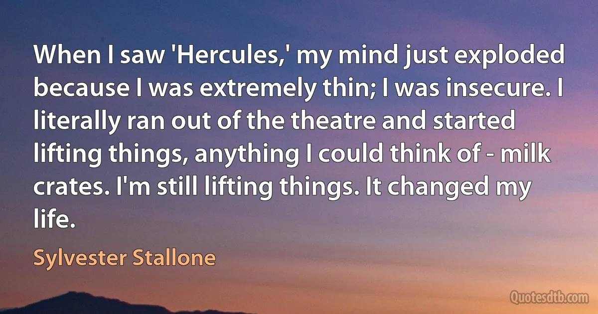 When I saw 'Hercules,' my mind just exploded because I was extremely thin; I was insecure. I literally ran out of the theatre and started lifting things, anything I could think of - milk crates. I'm still lifting things. It changed my life. (Sylvester Stallone)