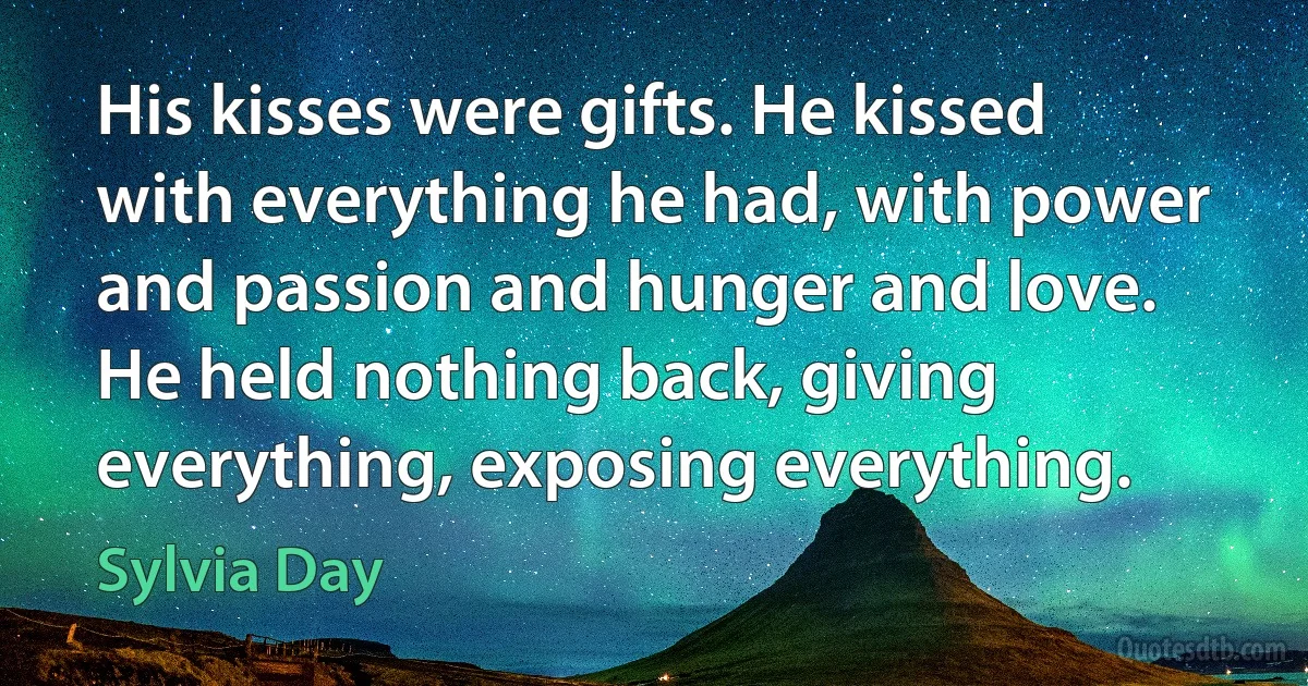 His kisses were gifts. He kissed with everything he had, with power and passion and hunger and love. He held nothing back, giving everything, exposing everything. (Sylvia Day)