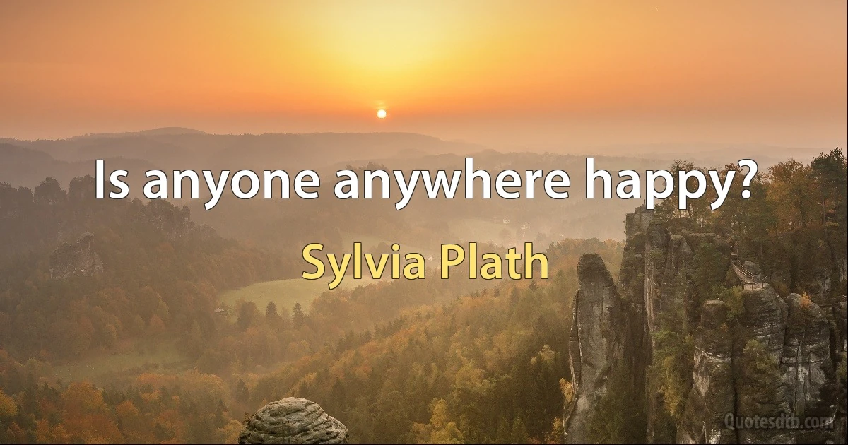 Is anyone anywhere happy? (Sylvia Plath)