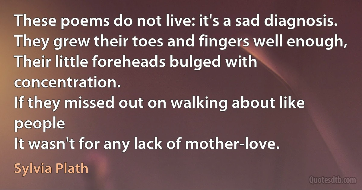 These poems do not live: it's a sad diagnosis.
They grew their toes and fingers well enough,
Their little foreheads bulged with concentration.
If they missed out on walking about like people
It wasn't for any lack of mother-love. (Sylvia Plath)