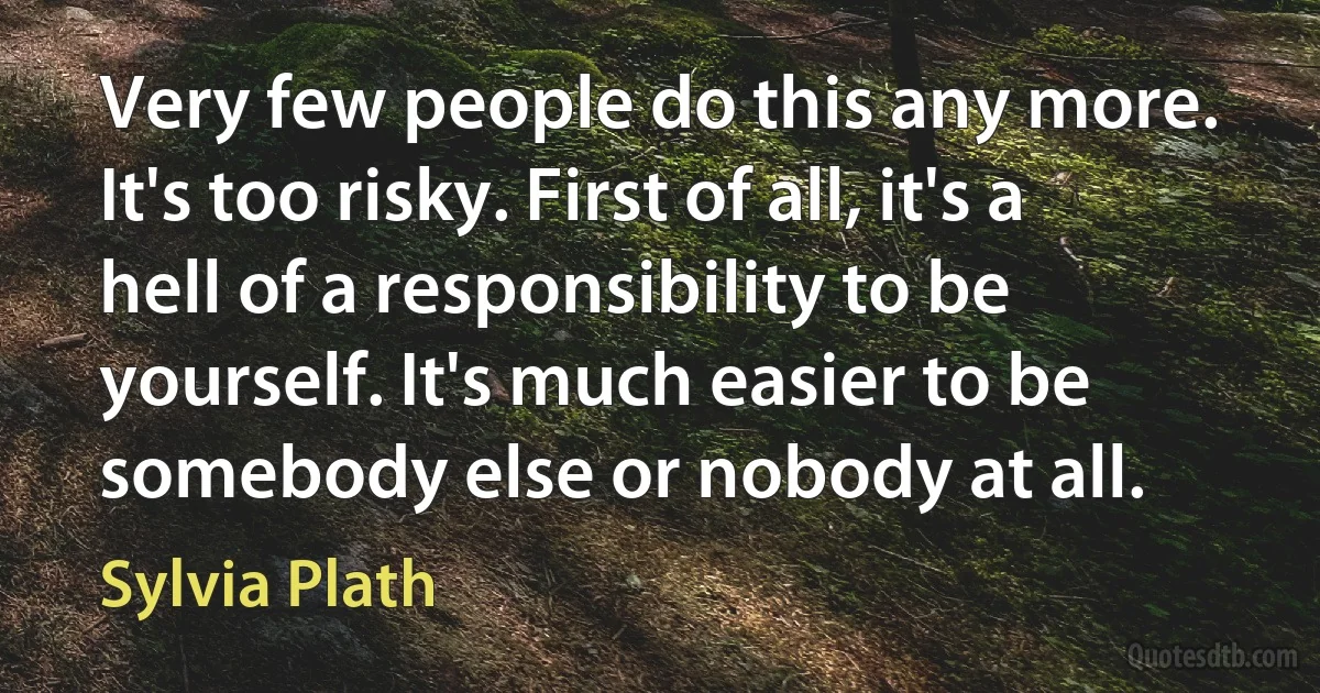 Very few people do this any more. It's too risky. First of all, it's a hell of a responsibility to be yourself. It's much easier to be somebody else or nobody at all. (Sylvia Plath)