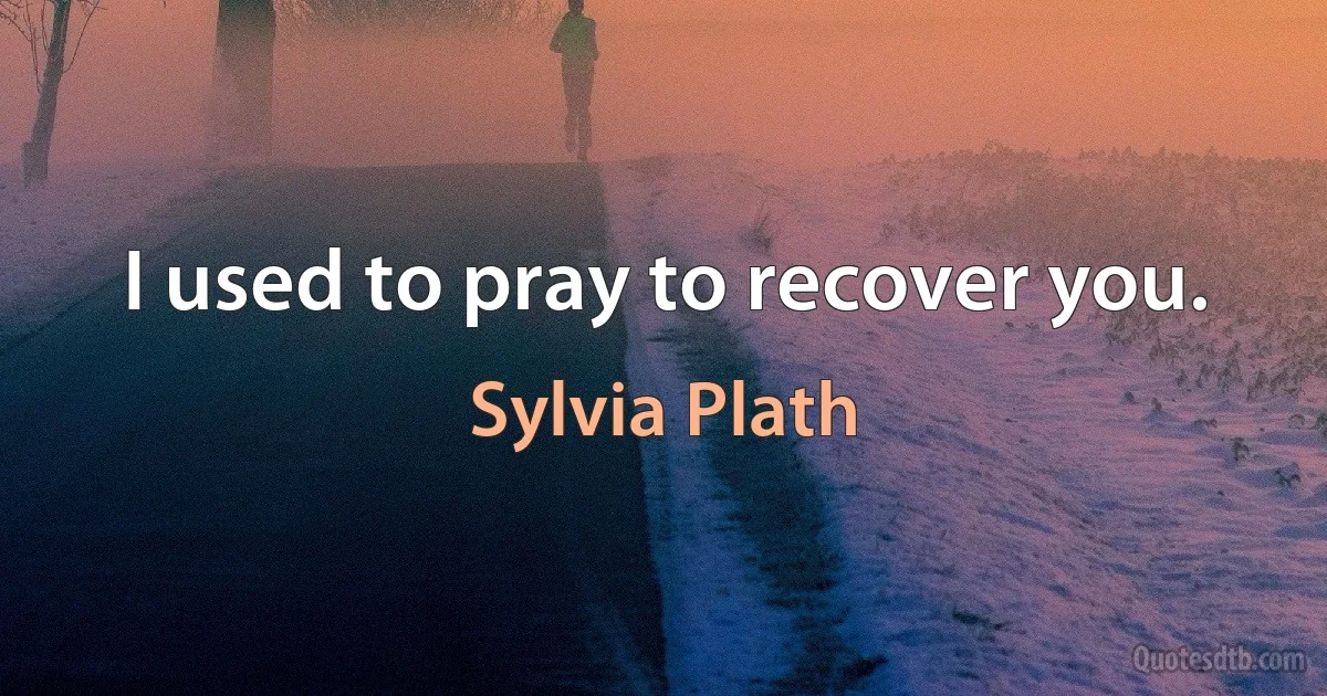 I used to pray to recover you. (Sylvia Plath)