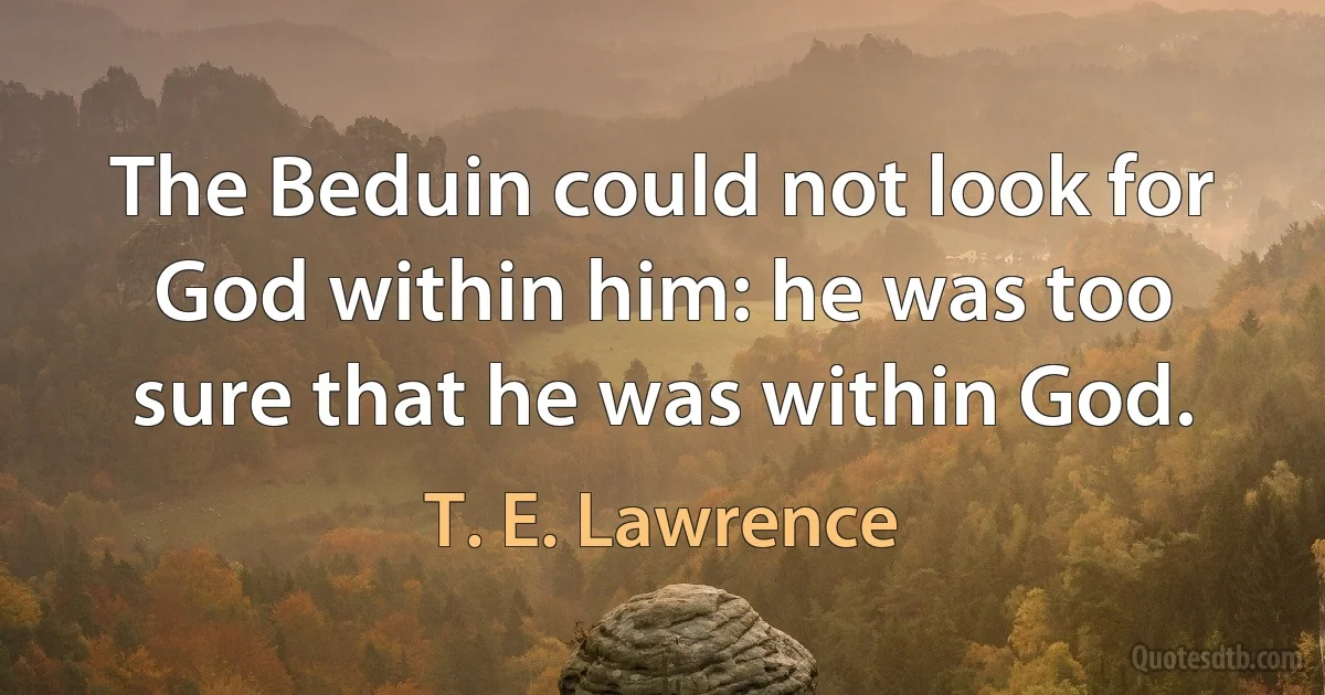 The Beduin could not look for God within him: he was too sure that he was within God. (T. E. Lawrence)