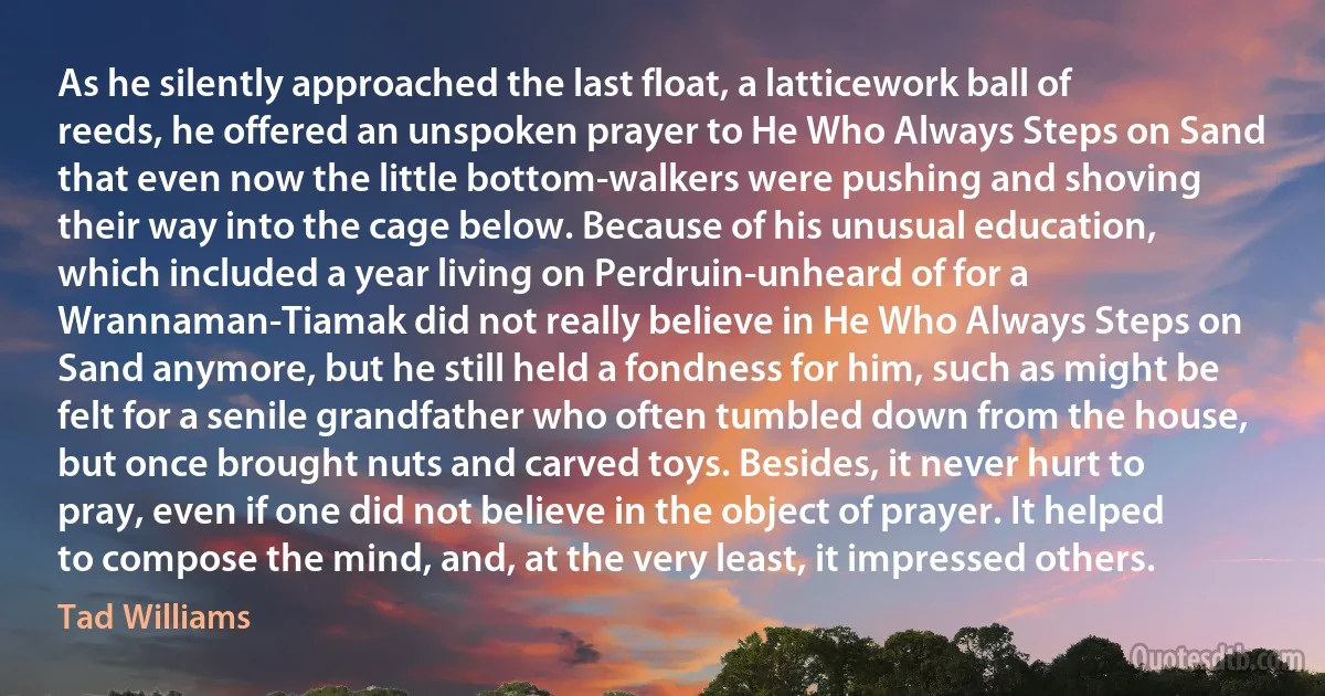 As he silently approached the last float, a latticework ball of reeds, he offered an unspoken prayer to He Who Always Steps on Sand that even now the little bottom-walkers were pushing and shoving their way into the cage below. Because of his unusual education, which included a year living on Perdruin-unheard of for a Wrannaman-Tiamak did not really believe in He Who Always Steps on Sand anymore, but he still held a fondness for him, such as might be felt for a senile grandfather who often tumbled down from the house, but once brought nuts and carved toys. Besides, it never hurt to pray, even if one did not believe in the object of prayer. It helped to compose the mind, and, at the very least, it impressed others. (Tad Williams)