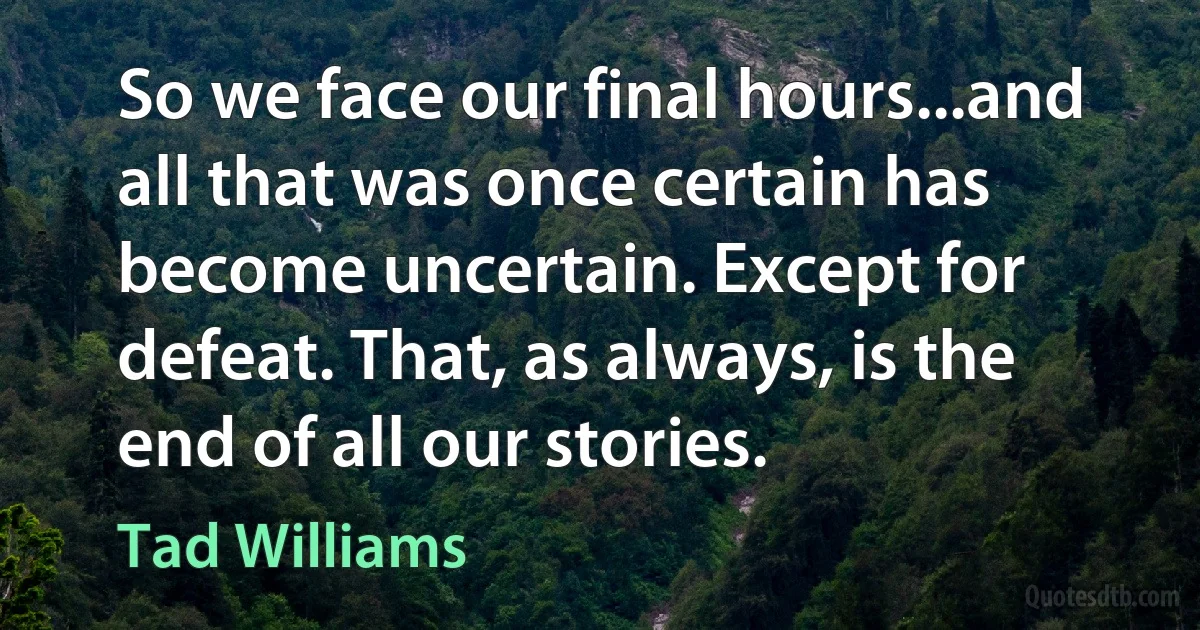 So we face our final hours...and all that was once certain has become uncertain. Except for defeat. That, as always, is the end of all our stories. (Tad Williams)