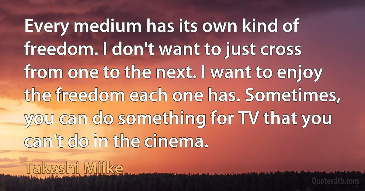 Every medium has its own kind of freedom. I don't want to just cross from one to the next. I want to enjoy the freedom each one has. Sometimes, you can do something for TV that you can't do in the cinema. (Takashi Miike)