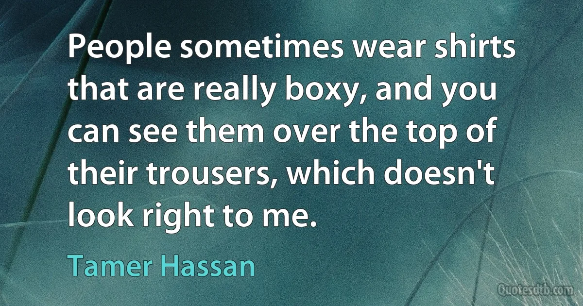 People sometimes wear shirts that are really boxy, and you can see them over the top of their trousers, which doesn't look right to me. (Tamer Hassan)