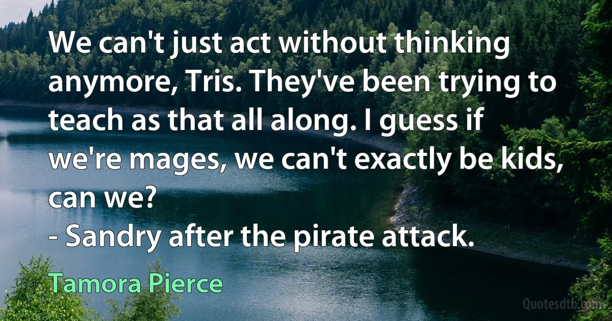 We can't just act without thinking anymore, Tris. They've been trying to teach as that all along. I guess if we're mages, we can't exactly be kids, can we?
- Sandry after the pirate attack. (Tamora Pierce)