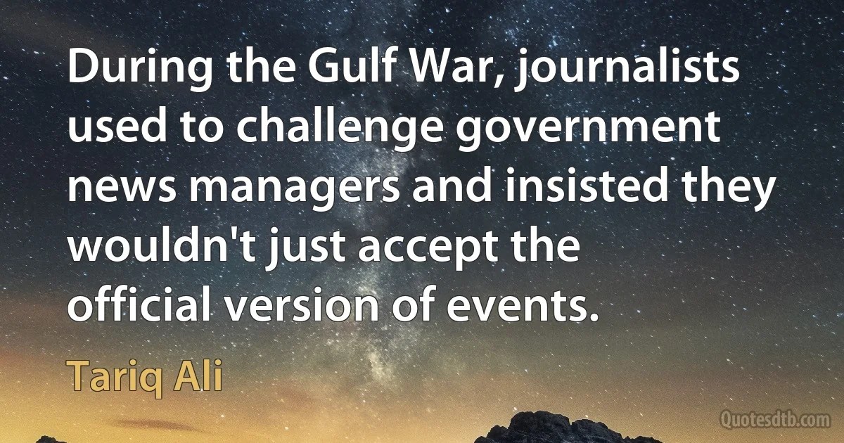 During the Gulf War, journalists used to challenge government news managers and insisted they wouldn't just accept the official version of events. (Tariq Ali)