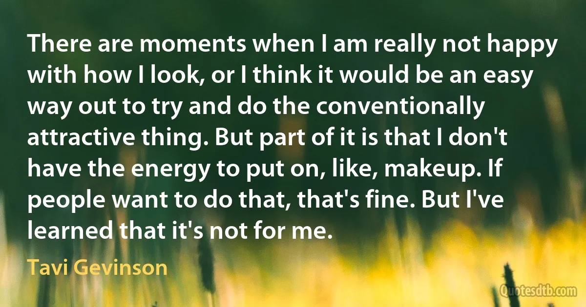 There are moments when I am really not happy with how I look, or I think it would be an easy way out to try and do the conventionally attractive thing. But part of it is that I don't have the energy to put on, like, makeup. If people want to do that, that's fine. But I've learned that it's not for me. (Tavi Gevinson)