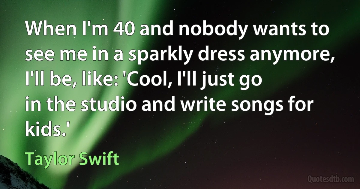 When I'm 40 and nobody wants to see me in a sparkly dress anymore, I'll be, like: 'Cool, I'll just go in the studio and write songs for kids.' (Taylor Swift)