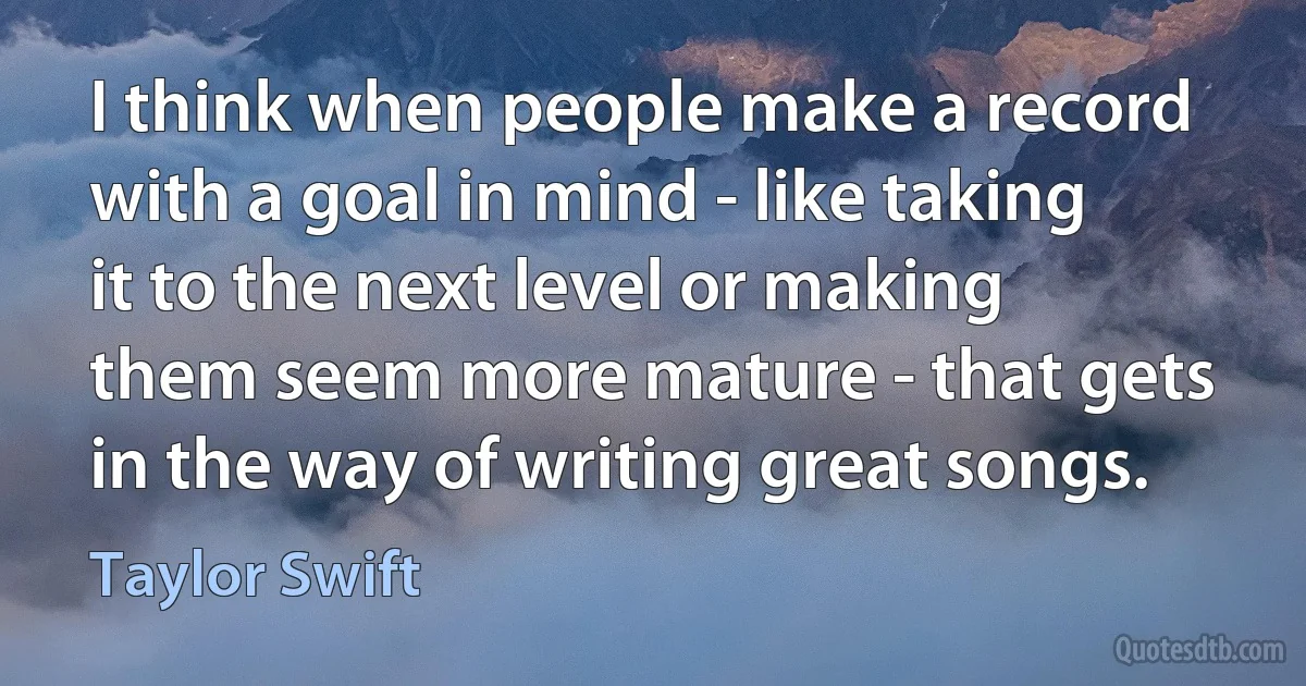 I think when people make a record with a goal in mind - like taking it to the next level or making them seem more mature - that gets in the way of writing great songs. (Taylor Swift)