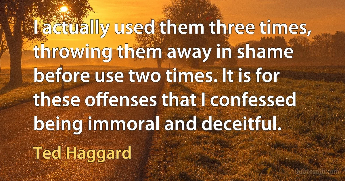 I actually used them three times, throwing them away in shame before use two times. It is for these offenses that I confessed being immoral and deceitful. (Ted Haggard)