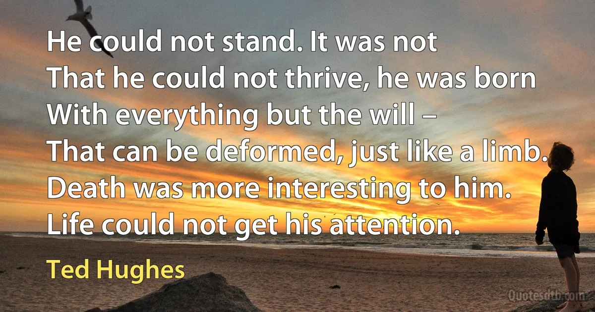 He could not stand. It was not
That he could not thrive, he was born
With everything but the will –
That can be deformed, just like a limb.
Death was more interesting to him.
Life could not get his attention. (Ted Hughes)