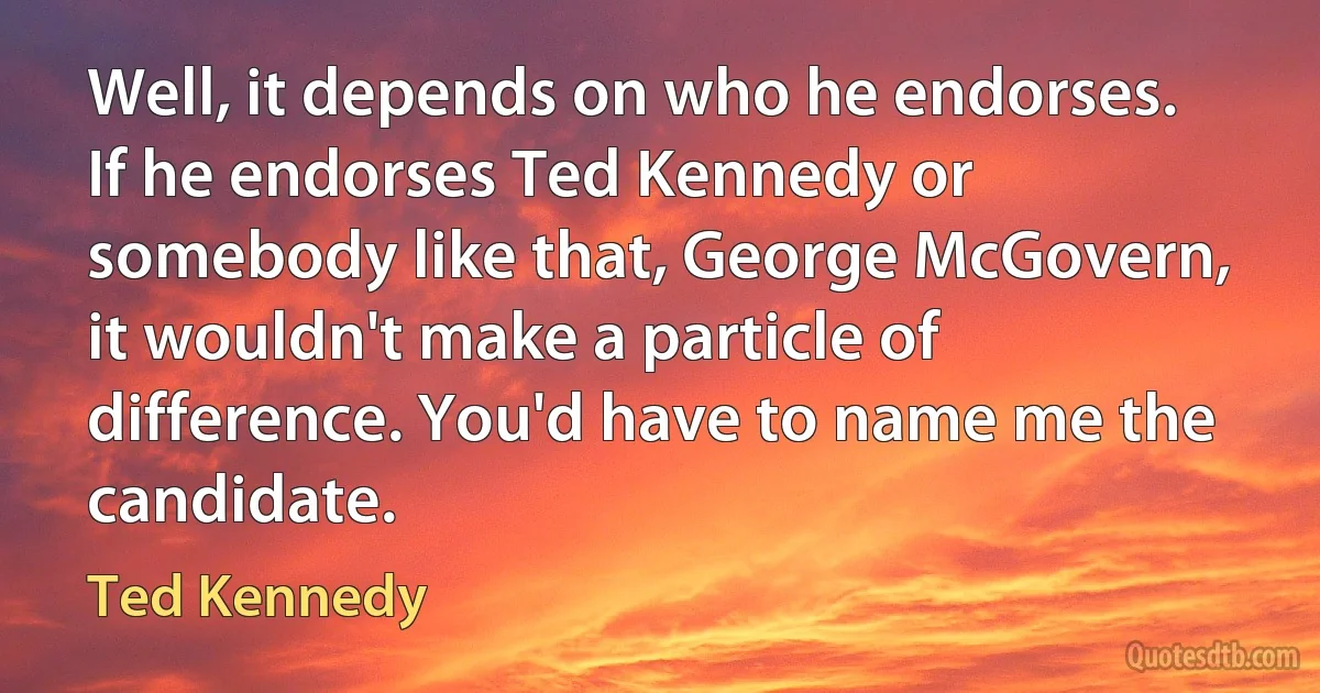 Well, it depends on who he endorses. If he endorses Ted Kennedy or somebody like that, George McGovern, it wouldn't make a particle of difference. You'd have to name me the candidate. (Ted Kennedy)