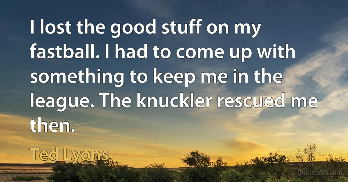 I lost the good stuff on my fastball. I had to come up with something to keep me in the league. The knuckler rescued me then. (Ted Lyons)