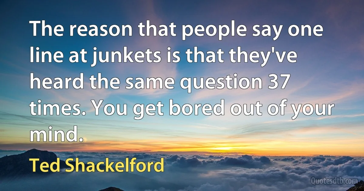 The reason that people say one line at junkets is that they've heard the same question 37 times. You get bored out of your mind. (Ted Shackelford)