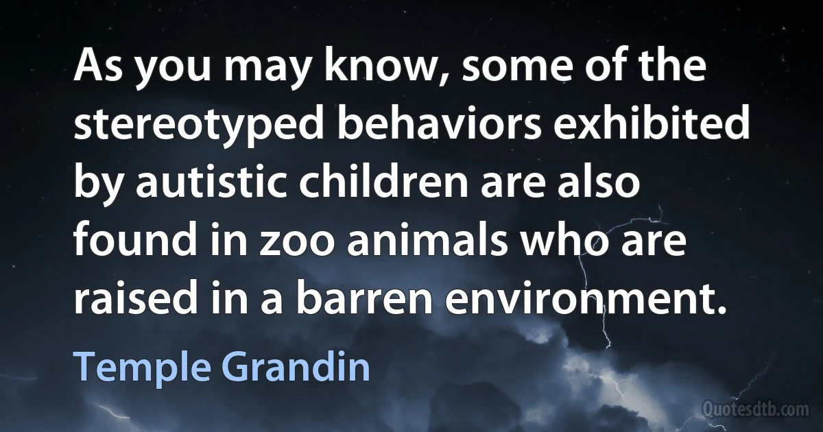 As you may know, some of the stereotyped behaviors exhibited by autistic children are also found in zoo animals who are raised in a barren environment. (Temple Grandin)