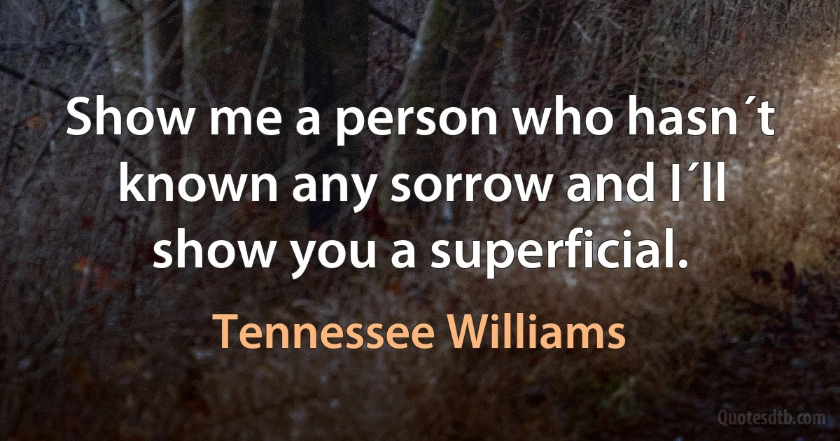 Show me a person who hasn´t known any sorrow and I´ll show you a superficial. (Tennessee Williams)