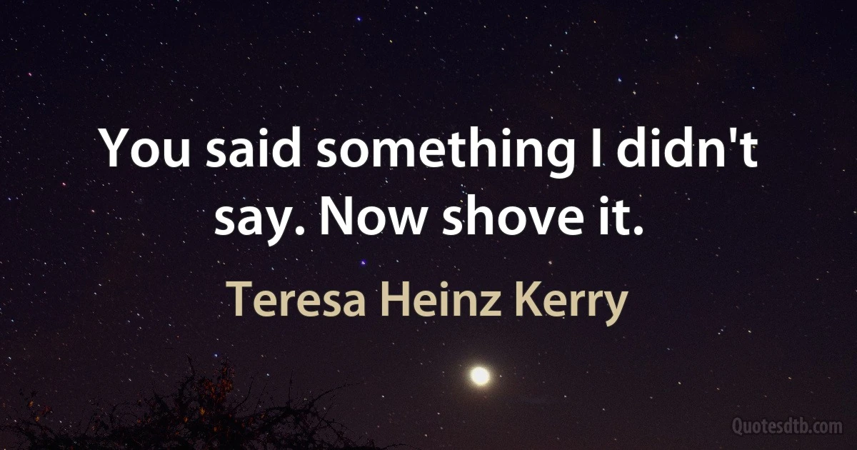 You said something I didn't say. Now shove it. (Teresa Heinz Kerry)