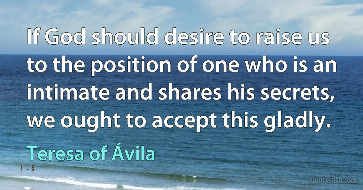 If God should desire to raise us to the position of one who is an intimate and shares his secrets, we ought to accept this gladly. (Teresa of Ávila)