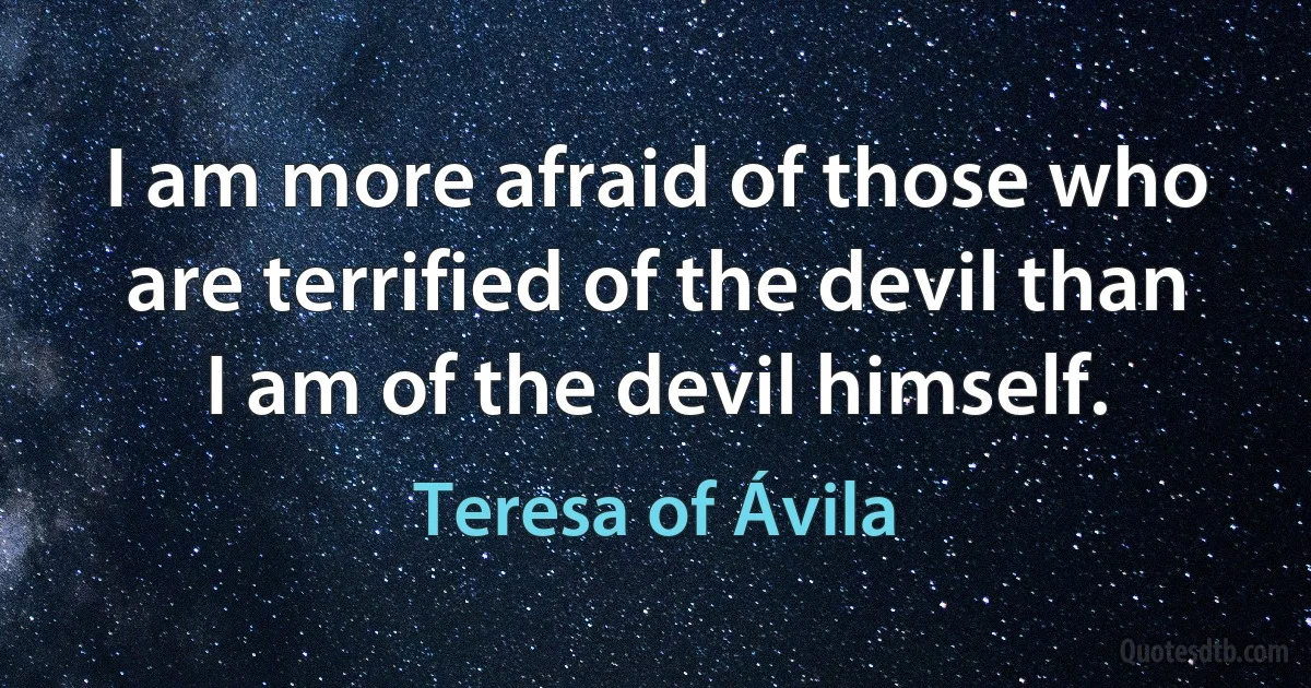 I am more afraid of those who are terrified of the devil than I am of the devil himself. (Teresa of Ávila)