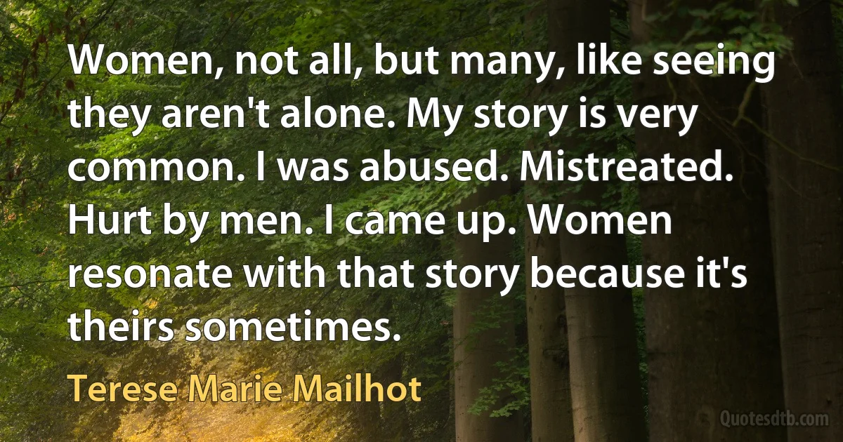 Women, not all, but many, like seeing they aren't alone. My story is very common. I was abused. Mistreated. Hurt by men. I came up. Women resonate with that story because it's theirs sometimes. (Terese Marie Mailhot)