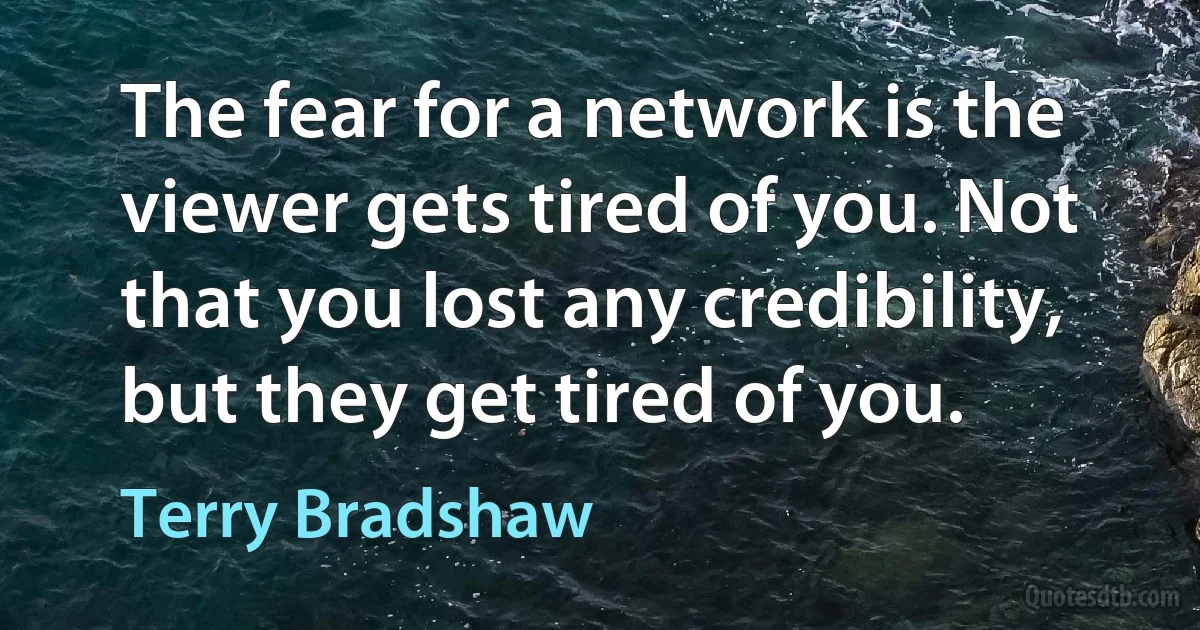 The fear for a network is the viewer gets tired of you. Not that you lost any credibility, but they get tired of you. (Terry Bradshaw)