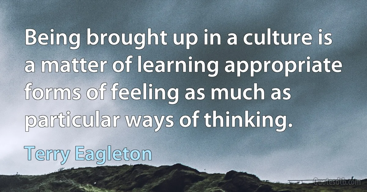 Being brought up in a culture is a matter of learning appropriate forms of feeling as much as particular ways of thinking. (Terry Eagleton)