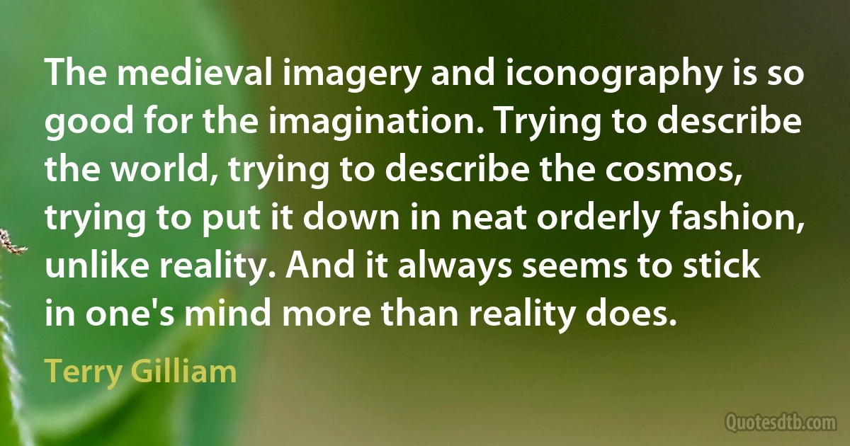 The medieval imagery and iconography is so good for the imagination. Trying to describe the world, trying to describe the cosmos, trying to put it down in neat orderly fashion, unlike reality. And it always seems to stick in one's mind more than reality does. (Terry Gilliam)