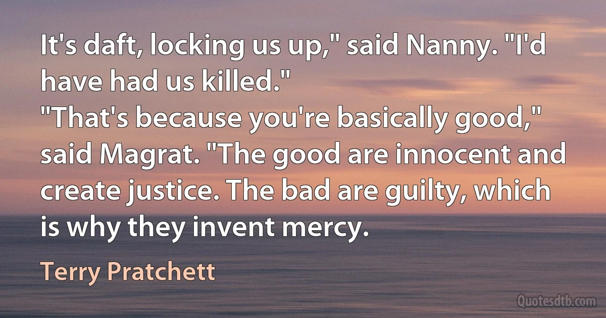 It's daft, locking us up," said Nanny. "I'd have had us killed."
"That's because you're basically good," said Magrat. "The good are innocent and create justice. The bad are guilty, which is why they invent mercy. (Terry Pratchett)