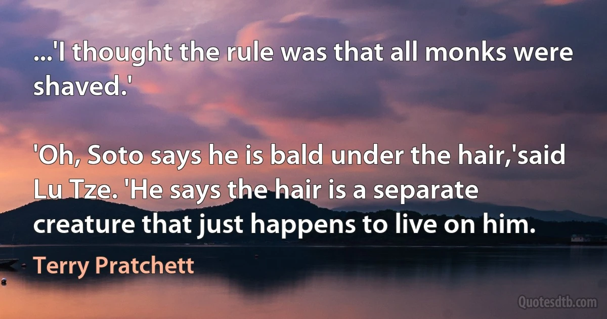 ...'I thought the rule was that all monks were shaved.'

'Oh, Soto says he is bald under the hair,'said Lu Tze. 'He says the hair is a separate creature that just happens to live on him. (Terry Pratchett)