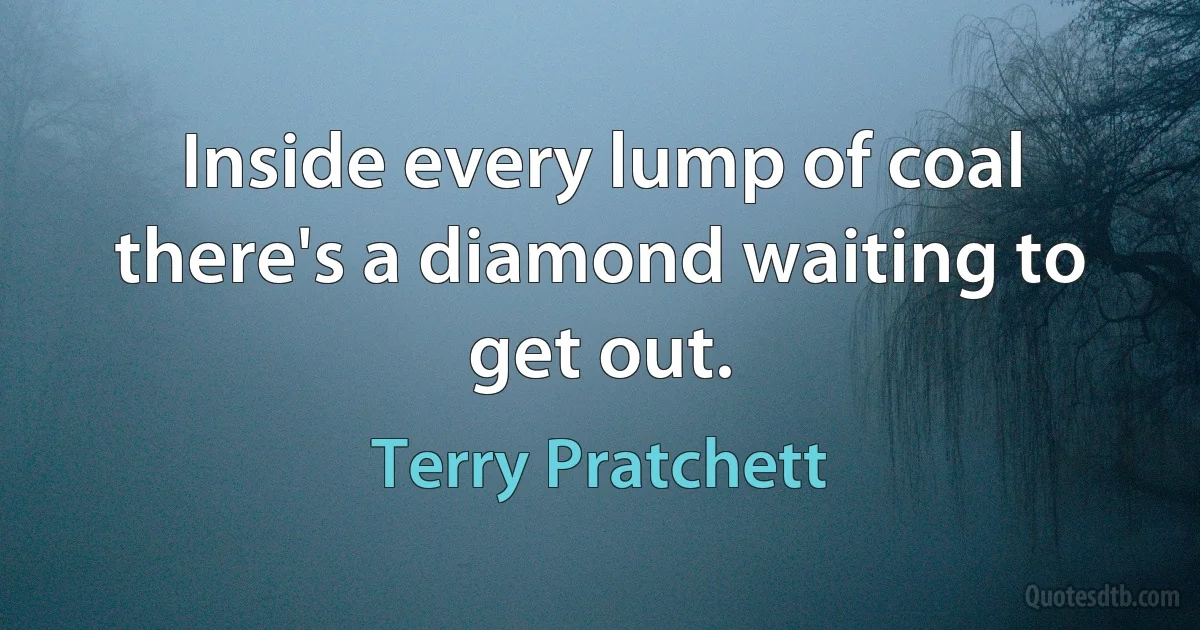 Inside every lump of coal there's a diamond waiting to get out. (Terry Pratchett)