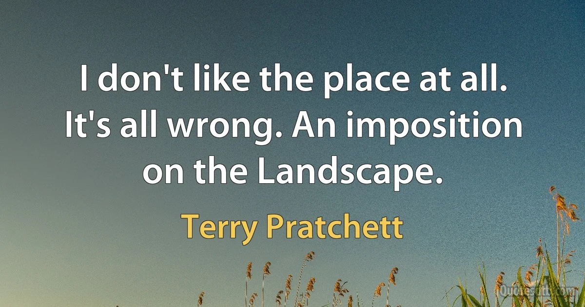 I don't like the place at all. It's all wrong. An imposition on the Landscape. (Terry Pratchett)