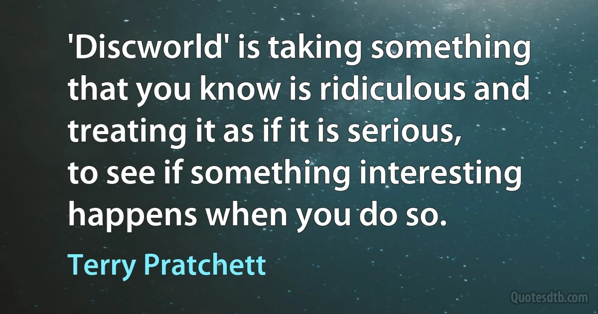 'Discworld' is taking something that you know is ridiculous and treating it as if it is serious, to see if something interesting happens when you do so. (Terry Pratchett)