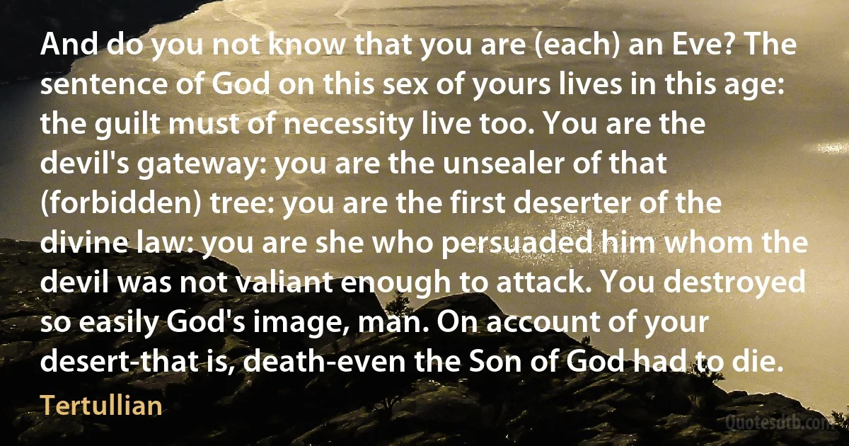 And do you not know that you are (each) an Eve? The sentence of God on this sex of yours lives in this age: the guilt must of necessity live too. You are the devil's gateway: you are the unsealer of that (forbidden) tree: you are the first deserter of the divine law: you are she who persuaded him whom the devil was not valiant enough to attack. You destroyed so easily God's image, man. On account of your desert-that is, death-even the Son of God had to die. (Tertullian)